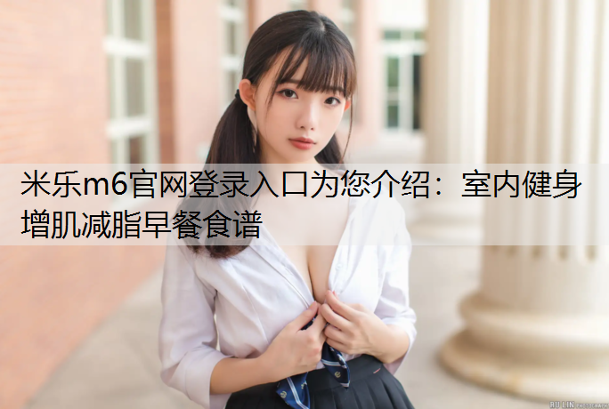 <strong>米樂m6官網登錄入口為您介紹：室內健身增肌減脂早餐食譜</strong>